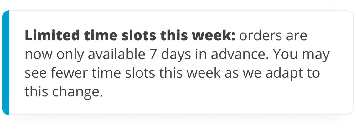 Limited availability this week: ordering is now limited to 7 days in advance. You may see limited time slots this week, but more will be available soon.